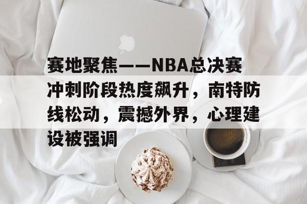 开云体育官网-关于赛地聚焦——NBA总决赛冲刺阶段热度飙升，南特防线松动，震撼外界，心理建设被强调的信息