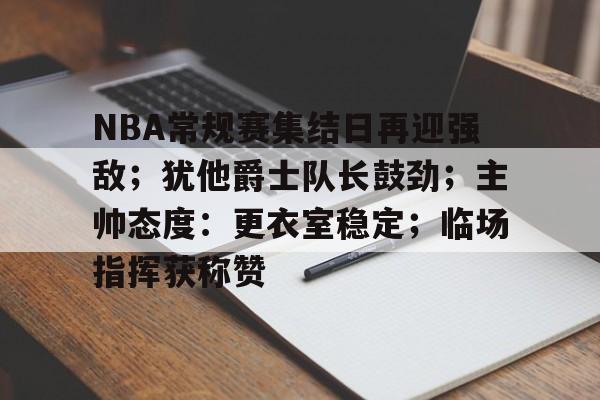 开云,kaiyun-NBA常规赛集结日再迎强敌；犹他爵士队长鼓劲；主帅态度：更衣室稳定；临场指挥获称赞的简单介绍