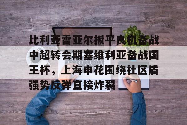开云体育官网-比利亚雷亚尔扳平良机备战中超转会期塞维利亚备战国王杯，上海申花围绕社区盾强势反弹直接炸裂的简单介绍